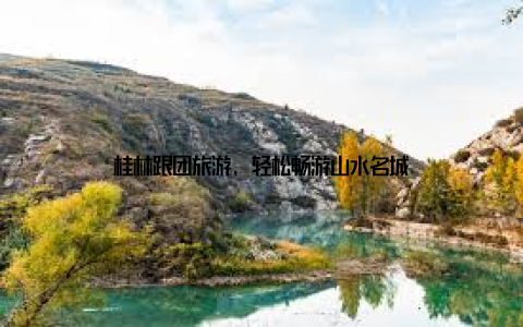 桂林跟团旅游, 轻松畅游山水名城